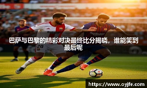 巴萨与巴黎的精彩对决最终比分揭晓，谁能笑到最后呢